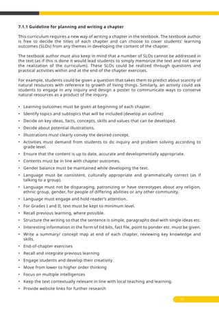 7.1.1 Guideline for planning and writing a chapter
This curriculum requires a new way of writing a chapter in the textbook. The textbook author
is free to decide the titles of each chapter and can choose to cover students’ learning
outcomes (SLOs) from any themes in developing the content of the chapter.
The textbook author must also keep in mind that a number of SLOs cannot be addressed in
the text (as if this is done it would lead students to simply memorize the text and not serve
the realization of the curriculum). These SLOs could be realized through questions and
practical activities within and at the end of the chapter exercises.
For example, students could be given a question that takes them to predict about scarcity of
natural resources with reference to growth of living things. Similarly, an activity could ask
students to engage in any inquiry and design a poster to communicate ways to conserve
natural resources as a product of the inquiry.
• Learning outcomes must be given at beginning of each chapter.
• Identify topics and subtopics that will be included (develop an outline)
• Decide on key ideas, facts, concepts, skills and values that can be developed.
• Decide about potential illustrations.
• Illustrations must clearly convey the desired concept.
• Activities must demand from students to do inquiry and problem solving according to
grade level.
• Ensure that the content is up to date, accurate and developmentally appropriate.
• Contents must be in line with chapter outcomes.
• Gender balance must be maintained while developing the text.
• Language must be consistent, culturally appropriate and grammatically correct (as if
talking to a group).
• Language must not be disparaging, patronizing or have stereotypes about any religion,
ethnic group, gender, for people of differing abilities or any other community.
• Language must engage and hold reader’s attention.
• For Grades I and II, text must be kept to minimum level.
• Recall previous learning, where possible.
• Structure the writing so that the sentence is simple, paragraphs deal with single ideas etc.
• Interesting information in the form of tid bits, fact file, point to ponder etc. must be given.
• Write a summary/ concept map at end of each chapter, reviewing key knowledge and
skills.
• End-of-chapter exercises
• Recall and integrate previous learning
• Engage students and develop their creativity
• Move from lower to higher order thinking
• Focus on multiple intelligences
• Keep the text contextually relevant in line with local teaching and learning.
• Provide website links for further research
71
 