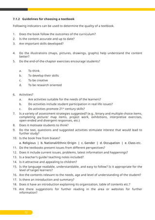7.1.2 Guidelines for choosing a textbook
Following indicators can be used to determine the quality of a textbook.
1. Does the book follow the outcomes of the curriculum?
2. Is the content accurate and up to date?
3. Are important skills developed?
4. Do the illustrations (maps, pictures, drawings, graphs) help understand the content
better?
5. Do the end-of-the-chapter exercises encourage students?
a. To think
b. To develop their skills
c. To be creative
d. To be research oriented
6. Activities?
a. Are activities suitable for the needs of the learners?
b. Do activities include student participation in real life issues?
c. Do activities promote 21st
century skills?
7. Is a variety of assessment strategies suggested? (e.g., binary and multiple choice items,
completing picture/ map items, project work, exhibitions, interpretive exercises,
open-ended and divergent responses, etc.)
8. Does it motivate students to think?
9. Do the text, questions and suggested activities stimulate interest that would lead to
further study?
10. Is the book free from biases?
a. Religious | b. National/Ethnic Origin | c. Gender | d. Occupation | e. Class etc.
11. Do the textbooks present issues from different perspectives?
12. Does it include current issues, problems, latest information and happenings?
13. Is a teacher’s guide/ teaching notes included?
14. Is it attractive and appealing to children?
15. Is the language readable, understandable, and easy to follow? Is it appropriate for the
level of target learners?
16. Are the contents relevant to the needs, age and level of understanding of the student?
17. Is there an introduction and summary?
18. Does it have an introduction explaining its organization, table of contents etc.?
19. Are there suggestions for further reading in the area or websites for further
information?
72
 