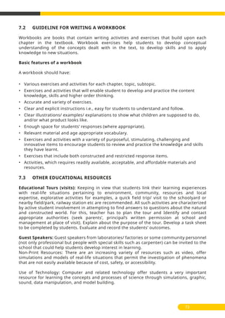 7.2 GUIDELINE FOR WRITING A WORKBOOK
Workbooks are books that contain writing activities and exercises that build upon each
chapter in the textbook. Workbook exercises help students to develop conceptual
understanding of the concepts dealt with in the text, to develop skills and to apply
knowledge to new situations.
Basic features of a workbook
A workbook should have:
• Various exercises and activities for each chapter, topic, subtopic.
• Exercises and activities that will enable student to develop and practice the content
knowledge, skills and higher order thinking.
• Accurate and variety of exercises.
• Clear and explicit instructions i.e., easy for students to understand and follow.
• Clear illustrations/ examples/ explanations to show what children are supposed to do,
and/or what product looks like.
• Enough space for students’ responses (where appropriate).
• Relevant material and age appropriate vocabulary.
• Exercises and activities with a variety of purposeful, stimulating, challenging and
innovative items to encourage students to review and practice the knowledge and skills
they have learnt.
• Exercises that include both constructed and restricted response items.
• Activities, which requires readily available, acceptable, and affordable materials and
resources.
7.3 OTHER EDUCATIONAL RESOURCES
Educational Tours (visits): Keeping in view that students link their learning experiences
with real-life situations pertaining to environment, community, resources and local
expertise, explorative activities for examples, a quick field trip/ visit to the schoolyard or
nearby field/park, railway station etc are recommended. All such activities are characterized
by active student involvement in attempting to find answers to questions about the natural
and constructed world. For this, teacher has to plan the tour and Identify and contact
appropriate authorities (seek parents’, principal’s written permission at school and
management at place of visit). Explain about the purpose of the tour. Develop a task sheet
to be completed by students. Evaluate and record the students’ outcomes.
Guest Speakers: Guest speakers from laboratories/ factories or some community personnel
(not only professional but people with special skills such as carpenter) can be invited to the
school that could help students develop interest in learning.
Non-Print Resources: There are an increasing variety of resources such as video, offer
simulations and models of real-life situations that permit the investigation of phenomena
that are not easily available because of cost, safety, or accessibility.
Use of Technology: Computer and related technology offer students a very important
resource for learning the concepts and processes of science through simulations, graphic,
sound, data manipulation, and model building.
73
 