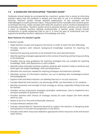 7.4 A GUIDELINE FOR DEVELOPING “TEACHER’S GUIDE’’
Textbooks should ideally be accompanied by a teachers’ guides that is aimed at informing
teachers about how the textbook is written and how best to use it to facilitate student
learning. Teachers’ guides include detailed explanations of key concepts and the
methodologies to teach particular topics. They provide further examples that could be given
to facilitate learning, relate concepts with daily life situations and to reinforce development
of attitudes and values. Teachers’ guides serve to educate teachers and thus can be seen as
a mean of helping teachers develop professionally. A teacher guide should include
introduction to guide explaining how to use it. It must be easy to understand and use,
expand and develop teacher’s repertoire of knowledge and skills.
Basic features of a teacher’s guide
A teacher’s guide:
• Helps teachers to plan and sequence the lesson in order to teach the text effectively.
• Provides teachers with relevant background knowledge essential for teaching the
concepts.
• Outlines the learning outcomes to be achieved from each planned lesson.
• Identify teaching strategies appropriate to the context of teaching and learning according
to the textbook.
• Provides step by step guidelines for teaching strategies that are suitable for teaching
knowledge, skills, and dispositions in each chapter.
• Identifies what extended activities students could do with teacher’s help to reinforce and
build upon the target knowledge, skills and dispositions.
• Identifies the resources needed for teaching strategies and extension activities.
• Identifies sources of information teachers can use to develop their knowledge (content
and pedagogical).
• Explains how and where teachers can develop low-cost or no-cost resources.
• Includes Materials that teachers can photocopy (PCM), use themselves or for students.
• Identify constraints and strength of each strategy or activity, especially if likely to be new
for teacher.
• Includes various assessment strategies (strengths, weaknesses, how to implement etc.)
and give examples of questions/ tests.
• Provides teachers with choices of strategy/ activity for each chapter (let them decide
which to use).
• Needs to be error free and contextually relevance.
• Includes Relevant website links
• Includes revised Bloom’s Taxonomy Pyramid to support the teachers in designing tasks
and questions in line with the progression in the lesson.
• Includes some other resources/ websites/ appropriate online resources at the end of each
topic/ theme.
74
 