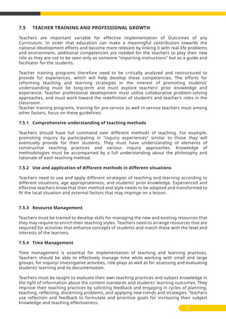 7.5 TEACHER TRAINING AND PROFESSIONAL GROWTH
Teachers are important variable for effective implementation of Outcomes of any
Curriculum. In order that education can make a meaningful contribution towards the
national development efforts and become more relevant by linking it with real-life problems
and environment, additional competencies are needed for the teachers to play their new
role as they are not to be seen only as someone “imparting instructions” but as a guide and
facilitator for the students.
Teacher training programs therefore need to be critically analyzed and restructured to
provide for experiences, which will help develop these competencies. The efforts for
reforming teaching and learning strategies in the interest of promoting students’
understanding must be long-term and must explore teachers’ prior knowledge and
experience. Teacher professional development must utilize collaborative problem-solving
approaches, and must work toward the redefinition of student’s and teacher’s roles in the
classroom.
Teacher training programs, training for pre-service as well in-service teachers must among
other factors, focus on these guidelines:
7.5.1 Comprehensive understanding of teaching methods
Teachers should have full command over different methods of teaching. For example,
promoting inquiry by participating in “inquiry experiences” similar to those they will
eventually provide for their students. They must have understanding of elements of
constructive teaching practices and various inquiry approaches. Knowledge of
methodologies must be accompanied by a full understanding about the philosophy and
rationale of each teaching method.
7.5.2 Use and application of different methods in different situations
Teachers need to use and apply different strategies of teaching and learning according to
different situations, age appropriateness, and students’ prior knowledge. Experienced and
effective teachers know that their method and style needs to be adapted and transformed to
fit the local situation and external factors that may impinge on a lesson.
7.5.3 Resource Management
Teachers must be trained to develop skills for managing the new and existing resources that
they may require to enrich their teaching styles. Teachers need to arrange resources that are
required for activities that enhance concepts of students and match these with the level and
interests of the learners.
7.5.4 Time Management
Time management is essential for implementation of teaching and learning practices.
Teachers should be able to effectively manage time while working with small and large
groups, for inquiry/ investigative activities, role-plays as well as for assessing and evaluating
students’ learning and its documentation.
Teachers must be taught to evaluate their own teaching practices and subject knowledge in
the light of information about the content standards and students’ learning outcomes. They
improve their teaching practices by soliciting feedback and engaging in cycles of planning,
teaching, reflecting, discerning problems, and applying new trends and strategies. Teachers
use reflection and feedback to formulate and prioritize goals for increasing their subject
knowledge and teaching effectiveness.
75
 