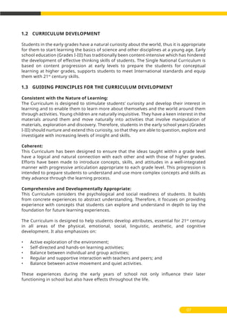 07
1.2 CURRICULUM DEVELOPMENT
Students in the early grades have a natural curiosity about the world, thus it is appropriate
for them to start learning the basics of science and other disciplines at a young age. Early
school education (Grades I-III) has traditionally been content-intensive which has hindered
the development of effective thinking skills of students. The Single National Curriculum is
based on content progression at early levels to prepare the students for conceptual
learning at higher grades, supports students to meet International standards and equip
them with 21st
century skills.
1.3 GUIDING PRINCIPLES FOR THE CURRICULUM DEVELOPMENT
Consistent with the Nature of Learning:
The Curriculum is designed to stimulate students’ curiosity and develop their interest in
learning and to enable them to learn more about themselves and the world around them
through activities. Young children are naturally inquisitive. They have a keen interest in the
materials around them and move naturally into activities that involve manipulation of
materials, exploration and discovery. Therefore, students in the early school years (Grades
I-III) should nurture and extend this curiosity, so that they are able to question, explore and
investigate with increasing levels of insight and skills.
Coherent:
This Curriculum has been designed to ensure that the ideas taught within a grade level
have a logical and natural connection with each other and with those of higher grades.
Efforts have been made to introduce concepts, skills, and attitudes in a well-integrated
manner with progressive articulation appropriate to each grade level. This progression is
intended to prepare students to understand and use more complex concepts and skills as
they advance through the learning process.
Comprehensive and Developmentally Appropriate:
This Curriculum considers the psychological and social readiness of students. It builds
from concrete experiences to abstract understanding. Therefore, it focuses on providing
experience with concepts that students can explore and understand in depth to lay the
foundation for future learning experiences.
The Curriculum is designed to help students develop attributes, essential for 21st
century
in all areas of the physical, emotional, social, linguistic, aesthetic, and cognitive
development. It also emphasizes on:
• Active exploration of the environment;
• Self-directed and hands-on learning activities;
• Balance between individual and group activities;
• Regular and supportive interaction with teachers and peers; and
• Balance between active movement and quiet activities.
These experiences during the early years of school not only influence their later
functioning in school but also have effects throughout the life.
 