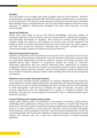 Feasible:
This Curriculum can be taught with easily available resources and materials. Teacher’s
Guide Manual is strongly recommended, which will contain sample lessons on each topic
for each grade level. The Teacher’s Guide Manual is a document that will grow as teachers
add exemplary lessons aligned with the new Curriculum while keeping in view the inquiry
approach. In addition, activity-based workbook and other print resources are also
recommended.
Useful and Relevant:
Efforts have been made to ensure that General Knowledge Curriculum adopts an
integrated approach across disciplines that are socially relevant, intellectually engaging,
and personally meaningful to students. The Curriculum contents relate directly to
students’ needs and interests. Such relevance of content areas to other endeavors will
enable students to transfer skills gained from one area of instruction into other subjects
and their lives outside the classroom. Therefore, this Curriculum provides skills in a
context that enables students to experience the joy of learning.
Effective Assessment Practices:
Students’ achievement of the standards and outcomes in this Curriculum are to be best
assessed by using a variety of assessment tools and methods. Performance assessments
are particularly appropriate to evaluate students’ mastery of thinking processes and
problem-solving skills. Teachers in conjunction should use variety of classroom
assessment approaches with the Criterion Reference Tests. Observation of students
engaged in instructional activities is highly recommended to assess students’ skills as well
as attitudes towards learning. However, nature of the questions posed by students will
also provide an important evidence of their understanding which must be encouraged by
the teachers.
Reflective of Successful Teaching Practices:
This Curriculum provides broader guidelines for teachers whereby they will accept the
responsibility for actively supporting student’s development and to provide opportunities
for students to acquire important knowledge and skills. Teachers will use their knowledge
of child development and learning to identify the range of activities, materials, and
learning experiences that are appropriate for a group or individual student. The
guidelines also describe various aspects of the teachers’ role in making decisions about
classroom practices.
Critical Thinking and Problem Solving Skills:
Higher-order thinking skills are developed in the process of teaching subject-matter
knowledge within application contexts that call for students to relate what they are
learning to their lives outside of school by thinking critically and creatively about it or by
using it to solve problems or make decisions. Similarly, learning through role-plays,
demonstrations, and investigative activities is vital to the early development of both the
mind and the body. This Curriculum, therefore, emphasizes student exploration through
inquiry, and thereby calls for a shift from teacher-centered to learner-centered
approach.
08
 