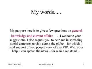 My words..... My purpose here is to give a few questions on  general knowledge and current affairs  .  I welcome your suggestions. I also request you to help me in spreading social entrepreneurship across the globe – for which I need support of you people – not of any VIP. With your help, I can spread the ideas – for which we stand.... 