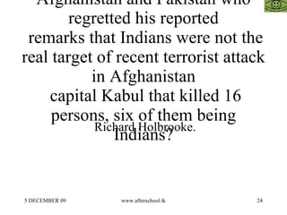 Name of US Special Envoy to Afghanistan and Pakistan who regretted his reported  remarks that Indians were not the real target of recent terrorist attack in Afghanistan  capital Kabul that killed 16 persons, six of them being Indians? Richard Holbrooke. 