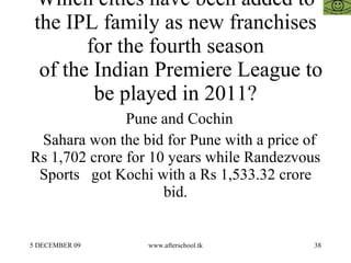 Which cities have been added to the IPL family as new franchises for the fourth season   of the Indian Premiere League to be played in 2011? Pune and Cochin Sahara won the bid for Pune with a price of Rs 1,702 crore for 10 years while Randezvous Sports  got Kochi with a Rs 1,533.32 crore bid. 