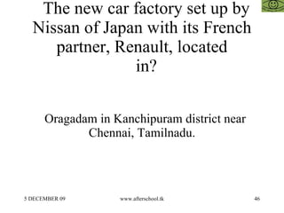 The new car factory set up by Nissan of Japan with its French partner, Renault, located   in? Oragadam in Kanchipuram district near Chennai, Tamilnadu. 