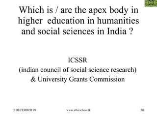 Which is / are the apex body in higher  education in humanities and social sciences in India ?  ICSSR  (indian council of social science research)  & University Grants Commission  