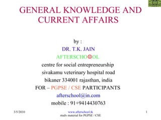 GENERAL KNOWLEDGE AND CURRENT AFFAIRS  by :  DR. T.K. JAIN AFTERSCHO ☺ OL  centre for social entrepreneurship  sivakamu veterinary hospital road bikaner 334001 rajasthan, india FOR –  PGPSE / CSE  PARTICIPANTS  [email_address] mobile : 91+9414430763 