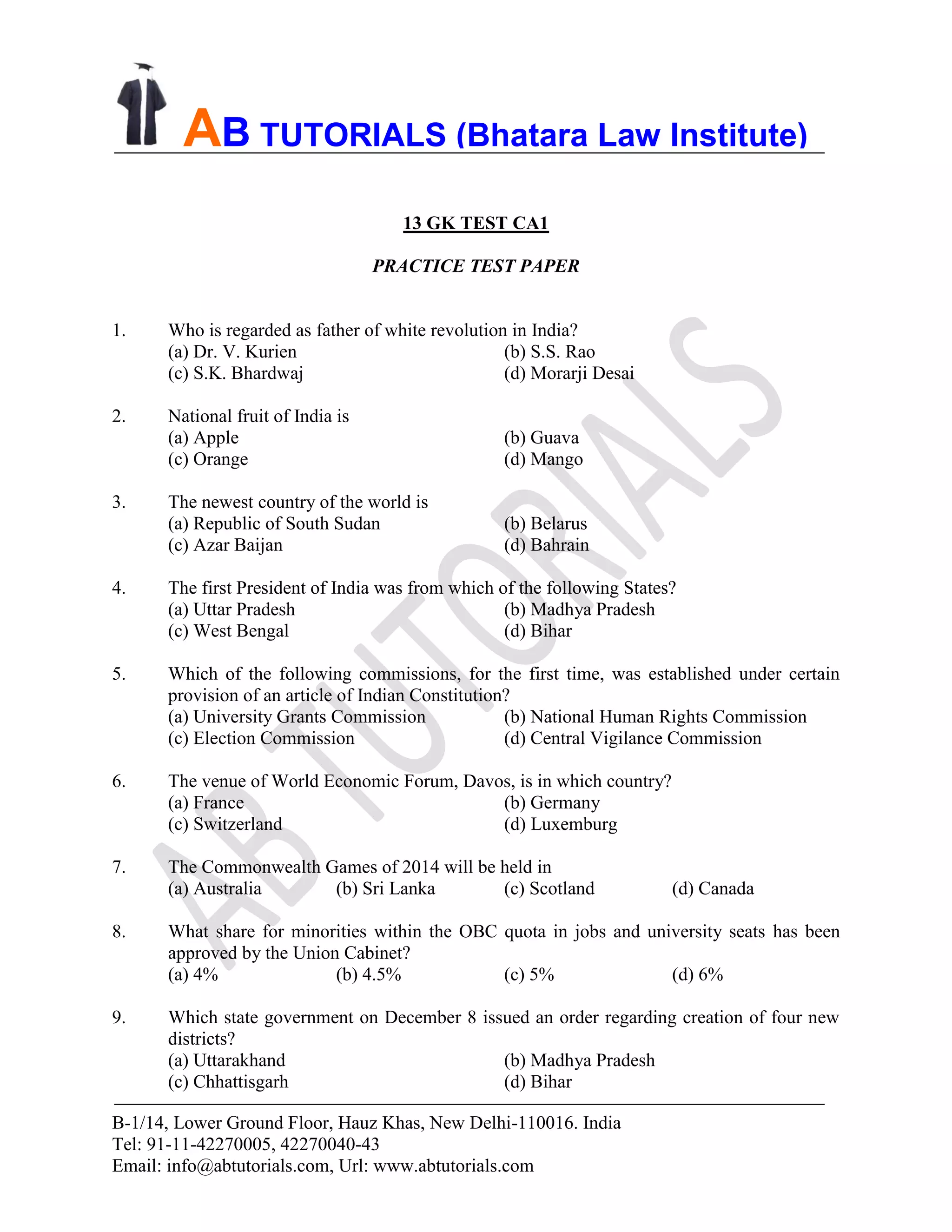 B-1/14, Lower Ground Floor, Hauz Khas, New Delhi-110016. India
Tel: 91-11-42270005, 42270040-43
Email: info@abtutorials.com, Url: www.abtutorials.com
AB TUTORIALS (Bhatara Law Institute)
13 GK TEST CA1
PRACTICE TEST PAPER
1. Who is regarded as father of white revolution in India?
(a) Dr. V. Kurien (b) S.S. Rao
(c) S.K. Bhardwaj (d) Morarji Desai
2. National fruit of India is
(a) Apple (b) Guava
(c) Orange (d) Mango
3. The newest country of the world is
(a) Republic of South Sudan (b) Belarus
(c) Azar Baijan (d) Bahrain
4. The first President of India was from which of the following States?
(a) Uttar Pradesh (b) Madhya Pradesh
(c) West Bengal (d) Bihar
5. Which of the following commissions, for the first time, was established under certain
provision of an article of Indian Constitution?
(a) University Grants Commission (b) National Human Rights Commission
(c) Election Commission (d) Central Vigilance Commission
6. The venue of World Economic Forum, Davos, is in which country?
(a) France (b) Germany
(c) Switzerland (d) Luxemburg
7. The Commonwealth Games of 2014 will be held in
(a) Australia (b) Sri Lanka (c) Scotland (d) Canada
8. What share for minorities within the OBC quota in jobs and university seats has been
approved by the Union Cabinet?
(a) 4% (b) 4.5% (c) 5% (d) 6%
9. Which state government on December 8 issued an order regarding creation of four new
districts?
(a) Uttarakhand (b) Madhya Pradesh
(c) Chhattisgarh (d) Bihar
 
