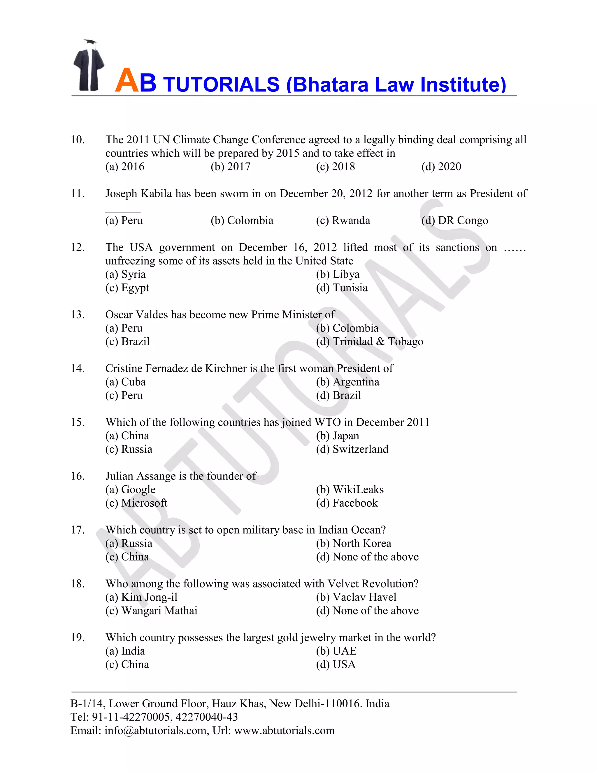 B-1/14, Lower Ground Floor, Hauz Khas, New Delhi-110016. India
Tel: 91-11-42270005, 42270040-43
Email: info@abtutorials.com, Url: www.abtutorials.com
AB TUTORIALS (Bhatara Law Institute)
10. The 2011 UN Climate Change Conference agreed to a legally binding deal comprising all
countries which will be prepared by 2015 and to take effect in
(a) 2016 (b) 2017 (c) 2018 (d) 2020
11. Joseph Kabila has been sworn in on December 20, 2012 for another term as President of
______
(a) Peru (b) Colombia (c) Rwanda (d) DR Congo
12. The USA government on December 16, 2012 lifted most of its sanctions on ……
unfreezing some of its assets held in the United State
(a) Syria (b) Libya
(c) Egypt (d) Tunisia
13. Oscar Valdes has become new Prime Minister of
(a) Peru (b) Colombia
(c) Brazil (d) Trinidad & Tobago
14. Cristine Fernadez de Kirchner is the first woman President of
(a) Cuba (b) Argentina
(c) Peru (d) Brazil
15. Which of the following countries has joined WTO in December 2011
(a) China (b) Japan
(c) Russia (d) Switzerland
16. Julian Assange is the founder of
(a) Google (b) WikiLeaks
(c) Microsoft (d) Facebook
17. Which country is set to open military base in Indian Ocean?
(a) Russia (b) North Korea
(c) China (d) None of the above
18. Who among the following was associated with Velvet Revolution?
(a) Kim Jong-il (b) Vaclav Havel
(c) Wangari Mathai (d) None of the above
19. Which country possesses the largest gold jewelry market in the world?
(a) India (b) UAE
(c) China (d) USA
 