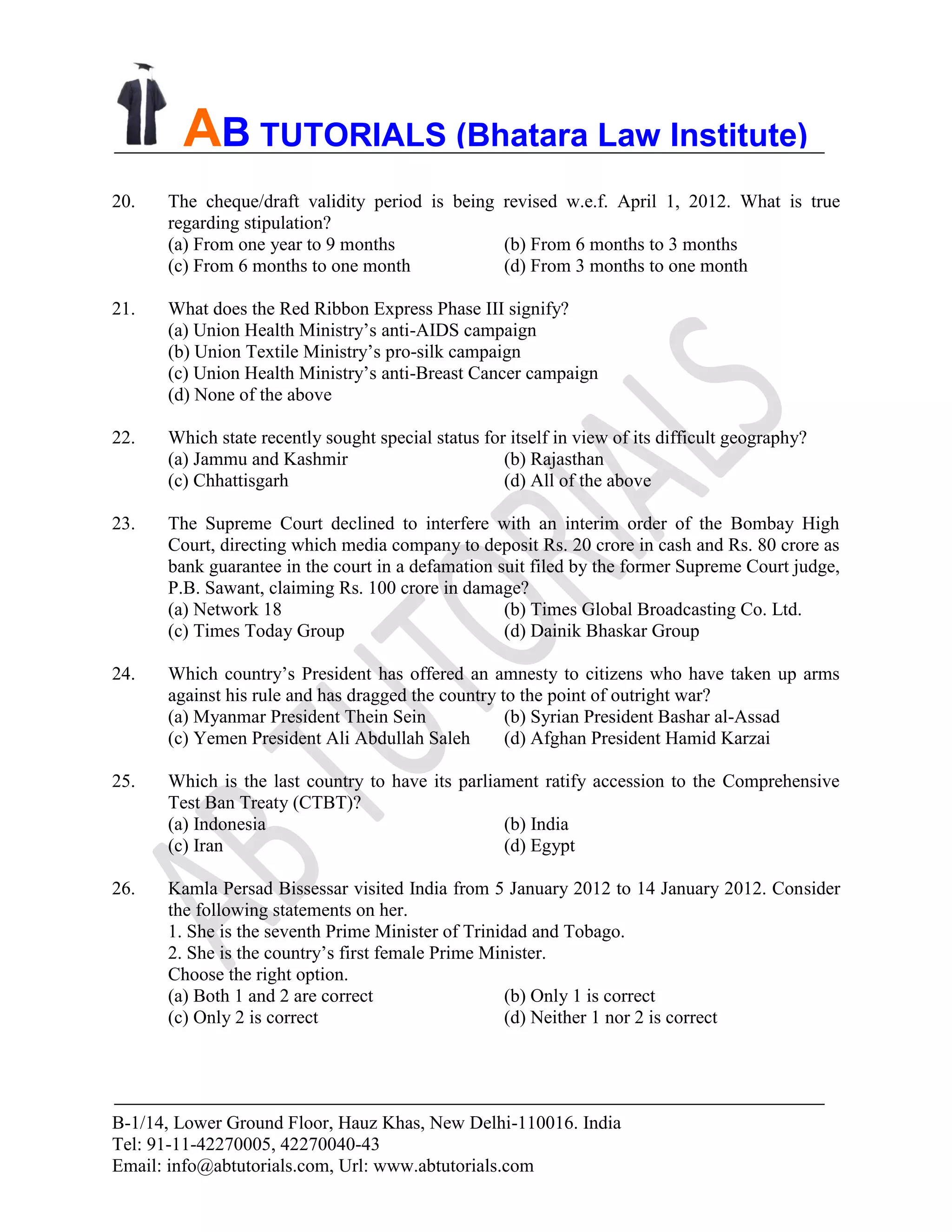 B-1/14, Lower Ground Floor, Hauz Khas, New Delhi-110016. India
Tel: 91-11-42270005, 42270040-43
Email: info@abtutorials.com, Url: www.abtutorials.com
AB TUTORIALS (Bhatara Law Institute)
20. The cheque/draft validity period is being revised w.e.f. April 1, 2012. What is true
regarding stipulation?
(a) From one year to 9 months (b) From 6 months to 3 months
(c) From 6 months to one month (d) From 3 months to one month
21. What does the Red Ribbon Express Phase III signify?
(a) Union Health Ministry’s anti-AIDS campaign
(b) Union Textile Ministry’s pro-silk campaign
(c) Union Health Ministry’s anti-Breast Cancer campaign
(d) None of the above
22. Which state recently sought special status for itself in view of its difficult geography?
(a) Jammu and Kashmir (b) Rajasthan
(c) Chhattisgarh (d) All of the above
23. The Supreme Court declined to interfere with an interim order of the Bombay High
Court, directing which media company to deposit Rs. 20 crore in cash and Rs. 80 crore as
bank guarantee in the court in a defamation suit filed by the former Supreme Court judge,
P.B. Sawant, claiming Rs. 100 crore in damage?
(a) Network 18 (b) Times Global Broadcasting Co. Ltd.
(c) Times Today Group (d) Dainik Bhaskar Group
24. Which country’s President has offered an amnesty to citizens who have taken up arms
against his rule and has dragged the country to the point of outright war?
(a) Myanmar President Thein Sein (b) Syrian President Bashar al-Assad
(c) Yemen President Ali Abdullah Saleh (d) Afghan President Hamid Karzai
25. Which is the last country to have its parliament ratify accession to the Comprehensive
Test Ban Treaty (CTBT)?
(a) Indonesia (b) India
(c) Iran (d) Egypt
26. Kamla Persad Bissessar visited India from 5 January 2012 to 14 January 2012. Consider
the following statements on her.
1. She is the seventh Prime Minister of Trinidad and Tobago.
2. She is the country’s first female Prime Minister.
Choose the right option.
(a) Both 1 and 2 are correct (b) Only 1 is correct
(c) Only 2 is correct (d) Neither 1 nor 2 is correct
 
