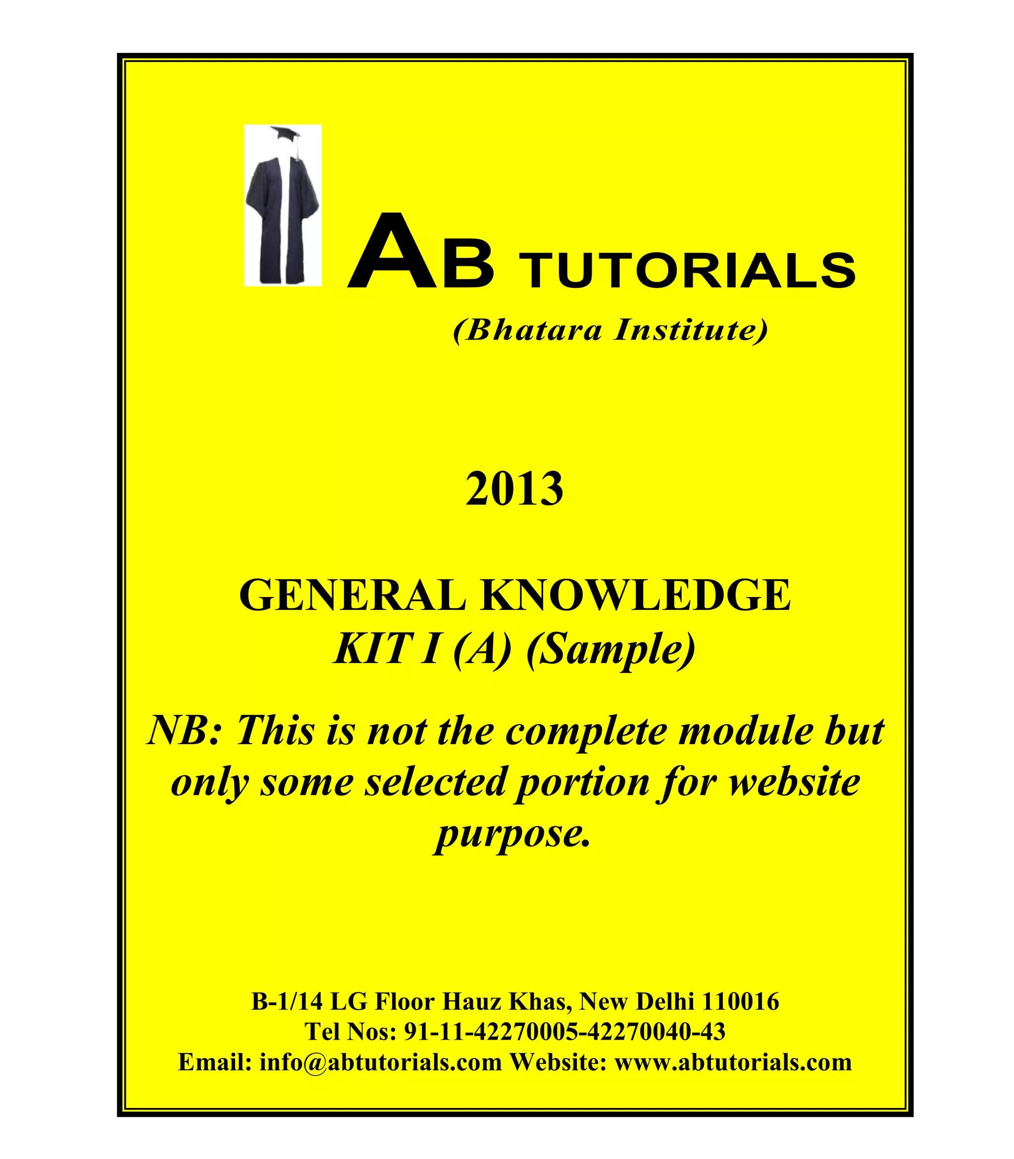 AB TUTORIALS (Bhatara Institute)

AB TUTORIALS
(Bhatara Institute)

2013
GENERAL KNOWLEDGE
KIT I (A) (Sample)
NB: This is not the complete module but
only some selected portion for website
purpose.

B-1/14 LG Floor Hauz Khas, New Delhi 110016
Tel Nos: 91-11-42270005-42270040-43
Email: info@abtutorials.com Website: www.abtutorials.com
© AB TUTORIALS

2

 