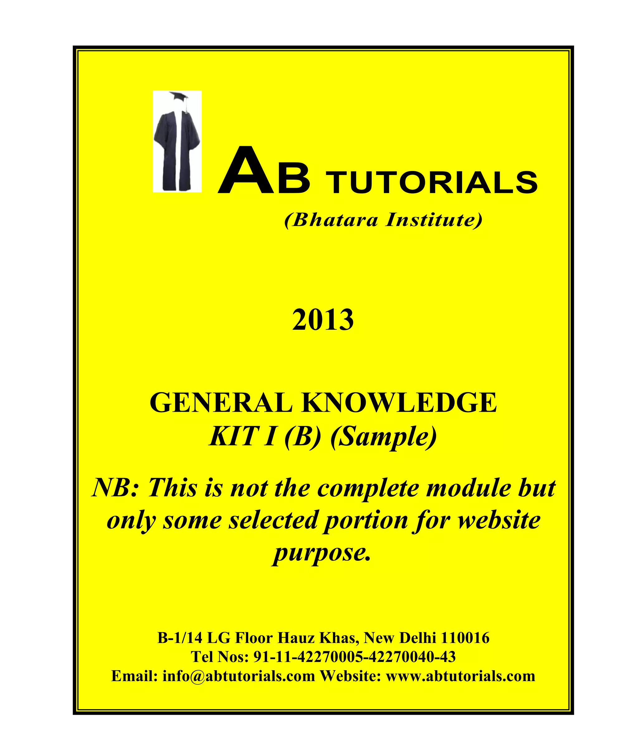 AB TUTORIALS (Bhatara Institute)

AB TUTORIALS
(Bhatara Institute)

2013
GENERAL KNOWLEDGE
KIT I (B) (Sample)
NB: This is not the complete module but
only some selected portion for website
purpose.
B-1/14 LG Floor Hauz Khas, New Delhi 110016
Tel Nos: 91-11-42270005-42270040-43
© AB TUTORIALS
Email: info@abtutorials.com Website: www.abtutorials.com 8

 