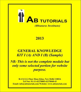 AB TUTORIALS (Bhatara Institute)

AB TUTORIALS
(Bhatara Institute)

2013
GENERAL KNOWLEDGE
KIT I (A) AND I (B) (Sample)
NB: This is not the complete module but
only some selected portion for website
purpose.
B-1/14 LG Floor Hauz Khas, New Delhi 110016
Tel Nos: 91-11-42270005-42270040-43
Email: info@abtutorials.com Website: www.abtutorials.com

© AB TUTORIALS

1

 