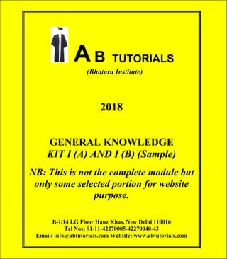 © AB TUTORIALS 1
AB TUTORIALS (Bhatara Institute)
A B TUTORIALS
(Bhatara Institute)
2018
GENERAL KNOWLEDGE
KIT I (A) AND I (B) (Sample)
NB: This is not the complete module but
only some selected portion for website
purpose.
B-1/14 LG Floor Hauz Khas, New Delhi 110016
Tel Nos: 91-11-42270005-42270040-43
Email: info@abtutorials.com Website: www.abtutorials.com
 
