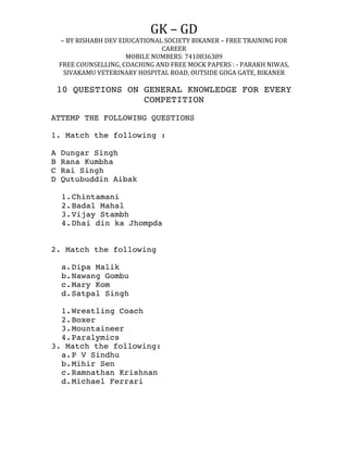 GK	
  –	
  GD	
  	
  
–	
  BY	
  RISHABH	
  DEV	
  EDUCATIONAL	
  SOCIETY	
  BIKANER	
  –	
  FREE	
  TRAINING	
  FOR	
  
CAREER	
  
MOBILE	
  NUMBERS:	
  7410836389	
  
FREE	
  COUNSELLING,	
  COACHING	
  AND	
  FREE	
  MOCK	
  PAPERS	
  :	
  -­‐	
  PARAKH	
  NIWAS,	
  
SIVAKAMU	
  VETERINARY	
  HOSPITAL	
  ROAD,	
  OUTSIDE	
  GOGA	
  GATE,	
  BIKANER	
  
	
  
10 QUESTIONS ON GENERAL KNOWLEDGE FOR EVERY
COMPETITION
ATTEMP THE FOLLOWING QUESTIONS
1. Match the following :
A Dungar Singh
B Rana Kumbha
C Rai Singh
D Qutubuddin Aibak
1.Chintamani
2.Badal Mahal
3.Vijay Stambh
4.Dhai din ka Jhompda
2. Match the following
a.Dipa Malik
b.Nawang Gombu
c.Mary Kom
d.Satpal Singh
1.Wrestling Coach
2.Boxer
3.Mountaineer
4.Paralymics
3. Match the following:
a.P V Sindhu
b.Mihir Sen
c.Ramnathan Krishnan
d.Michael Ferrari
 