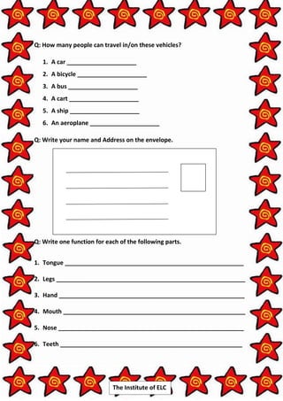 The Institute of ELC
Q: How many people can travel in/on these vehicles?
1. A car _____________________
2. A bicycle _____________________
3. A bus _____________________
4. A cart _____________________
5. A ship _____________________
6. An aeroplane _____________________
Q: Write your name and Address on the envelope.
Q: Write one function for each of the following parts.
1. Tongue ______________________________________________________
2. Legs _________________________________________________________
3. Hand ________________________________________________________
4. Mouth _______________________________________________________
5. Nose ________________________________________________________
6. Teeth _______________________________________________________
 