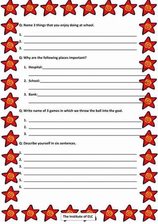 The Institute of ELC
Q: Name 3 things that you enjoy doing at school.
1. _____________________________________________________________
2. _____________________________________________________________
3. _____________________________________________________________
Q: Why are the following places important?
1. Hospital:_________________________________________________________
________________________________________________________________
2. School:__________________________________________________________
________________________________________________________________
3. Bank:____________________________________________________________
________________________________________________________________
Q: Write name of 3 games in which we throw the ball into the goal.
1. _____________________________________________________________
2. _____________________________________________________________
3. _____________________________________________________________
Q: Describe yourself in six sentences.
1. _____________________________________________________________
2. _____________________________________________________________
3. _____________________________________________________________
4. _____________________________________________________________
5. _____________________________________________________________
6. _____________________________________________________________
 