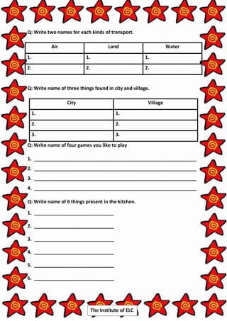 The Institute of ELC
Q: Write two names for each kinds of transport.
Air Land Water
1. 1. 1.
2. 2. 2.
Q: Write name of three things found in city and village.
City Village
1. 1.
2. 2.
3. 3.
Q: Write name of four games you like to play
1. _____________________________________________________________
2. _____________________________________________________________
3. _____________________________________________________________
4. _____________________________________________________________
Q: Write name of 6 things present in the kitchen.
1. ______________________________
2. ______________________________
3. ______________________________
4. ______________________________
5. ______________________________
6. ______________________________
 