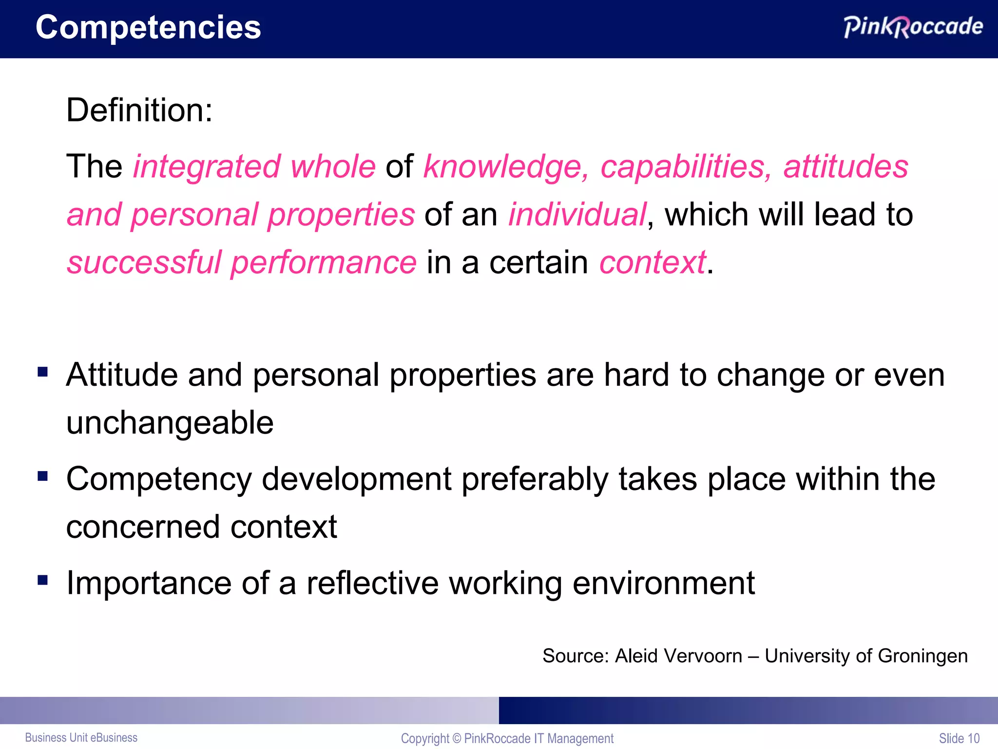 Competencies Definition: The  integrated whole  of  knowledge, capabilities, attitudes and personal properties  of an  individual , which will lead to  successful performance  in a certain  context . Attitude and personal properties are hard to change or even unchangeable Competency development preferably takes place within the concerned context Importance of a reflective working environment Source: Aleid Vervoorn – University of Groningen Copyright © PinkRoccade IT Management Slide  