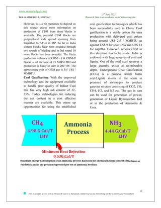 www.researchgate.net
5th
Sept, 2022
DOI: 10.13140/RG.2.2.15599.71847 Research Gate is an academic social networking site
13
This is an open access article, Research Gate is a European commercial social networking site for scientists and researchers
However, it is a bit premature to depend on
this source unless more information on
production of CBM from these blocks is
available. The potential CBM blocks are
geographical wide spread spanning from
Rajasthan to AP or in MP. So far in India
sixteen blocks have been awarded through
two rounds of bidding and in 3rd round 10
more blocks has been awarded. The likely
production volumes of CBM – I & CBM-II
blocks is of the tune of 21 MMSCMD and
production is likely to start in 2007-08. The
approximate cost of CBM gas is 5.5 US$ /
MMBTU.
Coal Gasification: With the improved
technology and the equipment available
to handle poor quality of Indian Coal
this has very high ash content of 32-
35%. Today technologies for reducing
the ash content in a cost effective
manner are available. This opens up
opportunities for using the established
coal gasification technologies which has
been successfully used in China. Coal
gasification is a viable option for urea
production with delivered coal prices
being around US$ 2.5 / MMBTU as
against US$ 9 for spot LNG and US$ 14
for naphtha. However, serious effort in
this direction has to be made. India is
endowed with huge reserves of coal and
lignite. Out of the total coal reserves a
large quantity exists at un-mineable
depth. Underground Coal Gasification
(UCG) is a process which burns
coal/Lignite in-situ in the seam in
presence of air/oxygen to produce
gaseous mixture consisting of CO2, CO,
CH4, H2, and N2 etc. The gas in turn
can be used for generation of power,
generation of Liquid Hydrocarbon fuel
or in the production of Ammonia &
Urea.
 