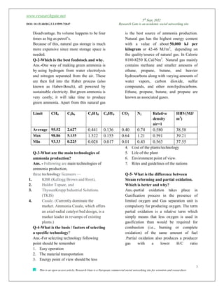 www.researchgate.net
5th
Sept, 2022
DOI: 10.13140/RG.2.2.15599.71847 Research Gate is an academic social networking site
3
This is an open access article, Research Gate is a European commercial social networking site for scientists and researchers
Disadvantage. Its volume happens to be four
times as big as petrol’s.
Because of this, natural gas storage is much
more expensive since more storage space is
needed.
Q-2-Which is the best feedstock and why.
Ans.-One way of making green ammonia is
by using hydrogen from water electrolysis
and nitrogen separated from the air. These
are then fed into the Haber process (also
known as Haber-Bosch), all powered by
sustainable electricity. But green ammonia is
very costly; it will take time to produce
green ammonia. Apart from this natural gas
is the best source of ammonia production.
Natural gas has the highest energy content
with a value of about 50,000 kJ per
kilogram or 42-46 MJ/m3
, depending on
the quality/source of natural gas. In Calorie
8180-8250 K.Cal/Nm3
. Natural gas mainly
contains methane and smaller amounts of
ethane, propane, butane, and heavier
hydrocarbons along with varying amounts of
water vapors, carbon dioxide, sulfur
compounds, and other non-hydrocarbons.
Ethane, propane, butane, and propane are
known as associated gases.
Limit CH4 C2h6 C3H18 C4H10 CO2 N2 Relative
density
air=1
HHV(MJ/
m3
)
Average 95.52 2.627 0.441 0.136 0.40 0.74 0.580 38.58
Max 98.86 5.135 1.522 0.155 0.64 1.21 0.591 39.21
Min 93.33 0.225 0.028 0.017 0.01 0.43 0.563 37.55
Q-3-What are the main technologies of
ammonia production?
Ans. - Following are main technologies of
ammonia production,
three technology licensors —
1. KBR (Kellogg Brown and Root),
2. Haldor Topsøe, and
3. ThyssenKrupp Industrial Solutions
(TKIS)
4. Casale. (Currently dominate the
market. Ammonia Casale, which offers
an axial-radial catalyst bed design, is a
market leader in revamps of existing
plants.)
Q-4-What is the basis / factors of selecting
a specific technology?
Ans.-For selecting technology following
point should be remember
1. Easy operation
2. The material transportation
3. Energy point of view should be less
4. Cost of the plants/technology
5. Life of the plant
6. Environment point of view.
7. Riles and guidelines of the nations
Q-5- What is the difference between
Steam reforming and partial oxidation.
Which is better and why?
Ans.-partial oxidation takes place in
Gasification process in the presence of
limited oxygen and Gas separation unit is
compulsory for producing oxygen. The term
partial oxidation is a relative term which
simply means that less oxygen is used in
gasification than would be required for
combustion (i.e., burning or complete
oxidation) of the same amount of fuel
.Partial oxidation also produces a producer
gas with a lower H/C ratio
 