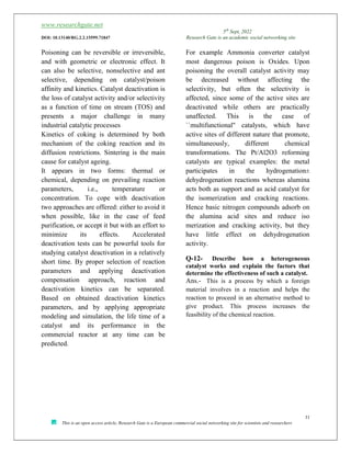 www.researchgate.net
5th
Sept, 2022
DOI: 10.13140/RG.2.2.15599.71847 Research Gate is an academic social networking site
31
This is an open access article, Research Gate is a European commercial social networking site for scientists and researchers
Poisoning can be reversible or irreversible,
and with geometric or electronic effect. It
can also be selective, nonselective and ant
selective, depending on catalyst/poison
affinity and kinetics. Catalyst deactivation is
the loss of catalyst activity and/or selectivity
as a function of time on stream (TOS) and
presents a major challenge in many
industrial catalytic processes
Kinetics of coking is determined by both
mechanism of the coking reaction and its
diffusion restrictions. Sintering is the main
cause for catalyst ageing.
It appears in two forms: thermal or
chemical, depending on prevailing reaction
parameters, i.e., temperature or
concentration. To cope with deactivation
two approaches are offered: either to avoid it
when possible, like in the case of feed
purification, or accept it but with an effort to
minimize its effects. Accelerated
deactivation tests can be powerful tools for
studying catalyst deactivation in a relatively
short time. By proper selection of reaction
parameters and applying deactivation
compensation approach, reaction and
deactivation kinetics can be separated.
Based on obtained deactivation kinetics
parameters, and by applying appropriate
modeling and simulation, the life time of a
catalyst and its performance in the
commercial reactor at any time can be
predicted.
For example Ammonia converter catalyst
most dangerous poison is Oxides. Upon
poisoning the overall catalyst activity may
be decreased without affecting the
selectivity, but often the selectivity is
affected, since some of the active sites are
deactivated while others are practically
unaffected. This is the case of
``multifunctional'' catalysts, which have
active sites of different nature that promote,
simultaneously, different chemical
transformations. The Pt/Al2O3 reforming
catalysts are typical examples: the metal
participates in the hydrogenation±
dehydrogenation reactions whereas alumina
acts both as support and as acid catalyst for
the isomerization and cracking reactions.
Hence basic nitrogen compounds adsorb on
the alumina acid sites and reduce iso
merization and cracking activity, but they
have little effect on dehydrogenation
activity.
Q-12- Describe how a heterogeneous
catalyst works and explain the factors that
determine the effectiveness of such a catalyst.
Ans.- This is a process by which a foreign
material involves in a reaction and helps the
reaction to proceed in an alternative method to
give product. This process increases the
feasibility of the chemical reaction.
 