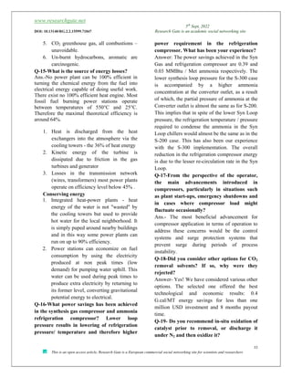 www.researchgate.net
5th
Sept, 2022
DOI: 10.13140/RG.2.2.15599.71847 Research Gate is an academic social networking site
33
This is an open access article, Research Gate is a European commercial social networking site for scientists and researchers
5. CO2 greenhouse gas, all combustions –
unavoidable.
6. Un-burnt hydrocarbons, aromatic are
carcinogenic.
Q-15-What is the source of energy losses?
Ans.-No power plant can be 100% efficient in
turning the chemical energy from the fuel into
electrical energy capable of doing useful work.
There exist no 100% efficient heat engine. Most
fossil fuel burning power stations operate
between temperatures of 550°C and 25°C.
Therefore the maximal theoretical efficiency is
around 64%.
1. Heat is discharged from the heat
exchangers into the atmosphere via the
cooling towers - the 36% of heat energy
2. Kinetic energy of the turbine is
dissipated due to friction in the gas
turbines and generator
3. Losses in the transmission network
(wires, transformers) most power plants
operate on efficiency level below 45% .
Conserving energy
1. Integrated heat-power plants - heat
energy of the water is not "wasted" by
the cooling towers but used to provide
hot water for the local neighborhood. It
is simply puped around nearby buildings
and in this way some power plants can
run on up to 90% efficiency.
2. Power stations can economize on fuel
consumption by using the electricity
produced at non peak times (low
demand) for pumping water uphill. This
water can be used during peak times to
produce extra electricity by returning to
its former level, converting gravitational
potential energy to electrical.
Q-16-What power savings has been achieved
in the synthesis gas compressor and ammonia
refrigeration compressor? Lower loop
pressure results in lowering of refrigeration
pressure/ temperature and therefore higher
power requirement in the refrigeration
compressor. What has been your experience?
Answer: The power savings achieved in the Syn
Gas and refrigeration compressor are 0.39 and
0.03 MMBtu / Met ammonia respectively. The
lower synthesis loop pressure for the S-300 case
is accompanied by a higher ammonia
concentration at the converter outlet, as a result
of which, the partial pressure of ammonia at the
Converter outlet is almost the same as for S-200.
This implies that in spite of the lower Syn Loop
pressure, the refrigeration temperature / pressure
required to condense the ammonia in the Syn
Loop chillers would almost be the same as in the
S-200 case. This has also been our experience
with the S-300 implementation. The overall
reduction in the refrigeration compressor energy
is due to the lesser re-circulation rate in the Syn
Loop.
Q-17-From the perspective of the operator,
the main advancements introduced in
compressors, particularly in situations such
as plant start-ups, emergency shutdowns and
in cases where compressor load might
fluctuate occasionally?
Ans.- The most beneficial advancement for
compressor application in terms of operation to
address these concerns would be the control
systems and surge protection systems that
prevent surge during periods of process
instability.
Q-18-Did you consider other options for CO2
removal solvents? If so, why were they
rejected?
Answer- Yes! We have considered various other
options. The selected one offered the best
technological and economic results: 0.4
G.cal/MT energy savings for less than one
million USD investment and 8 months payout
time.
Q-19- Do you recommend in-situ oxidation of
catalyst prior to removal, or discharge it
under N2 and then oxidize it?
 