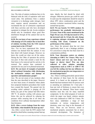 www.researchgate.net
5th
Sept, 2022
DOI: 10.13140/RG.2.2.15599.71847 Research Gate is an academic social networking site
34
This is an open access article, Research Gate is a European commercial social networking site for scientists and researchers
Ans- The risks of catalyst exotherms have to be
balanced with the risks of aspiration with inert
vessel entry. Our preference from a catalyst
viewpoint is to discharge under nitrogen. Inert
entry requires special precautions and we
recommend the use of contractors experienced
with these activities and who have developed
equipment to mitigate the risk. In-situ oxidation
should only be considered where good flow
distribution through all the catalyst bed can be
assured.
Q-20- Do you know of any experience related
with damage of LTS catalyst due to back flow
of solution traveling from the CO2 removal
system back to the LTS bed?
Ans.- Yes we have experienced this. Amine
solution was drained from the catalyst. It was
then dried with heated nitrogen. However we
knew this would not clear out all the amine.
During the first 24hrs of operation the activity
was poor. It then took around a week for the
final traces to be removed and for activity to be
restored. The catalyst then continued in
operation for one year to its planned turnaround.
Q-21- Do you know of examples of potential
nickel carbonyl formation while discharging
the methanator catalyst and damage on
operators and maintenance people?
Ans.- We are not aware of any incidents other
than the ones described in the paper. However
we have been aware of situations where plants
have proposed shutdown procedures that would
have created this hazard. The general rule for
avoiding nickel carbonyl is purging all CO
before any part of the catalyst bed falls below
200 0
C. In practice cooling with process gas
below this can be achieved by reducing the
pressure while ensuring that at all times the
conditions favor carbonyl decomposition rather
than formation.
Q-22- After a severe leakage from the waste
heat boiler, what should be the heat up rate?
Ans.-After a severe leak the HTS catalyst bed
should be dried before resuming normal heat-up
rates. Ideally the bed should be dried with
nitrogen. Otherwise process gas could be used.
In each case the temperature should be raised to
about 200
C above condensation point and the
moisture evolution monitored before resuming
normal heat up rates.
Q-23- We use Synetix 71-5 HTS catalyst. Its
performance has gradually deteriorated in
2.5 years. None of the causes mentioned in the
Paper fit our case. CO slip increased to 4.5%,
dp increased only by 1.0 psi, the only change
is replacing nitrogen circulation with back
warming with steam. Comment on the
performance of the catalyst.
Ans.- Since the pressure drop has not risen
significantly there is not a breakage problem.
For conversion to drop this fast there must be a
contamination problem.
Q-24- Your discussion centers on solution
annealing at 1100 C for 3 hours. Why was 3
hours’ chosen and were any tests done at
longer or shorter times? Was any data
collected at other solution annealing
temperatures such as 1150 C or 1200 C? Do
you feel the cooling rate has any influence on
the mechanical properties run temperature or
elevated temperature?
Ans.- There is nothing particularly special about
the selection of three hours for the solution
anneal. It is based on the pragmatic rule of
thumb that heat treatment times for process such
as annealing are undertaken for 1 hour plus 1
hour per inch of thickness to ensure that even
temperatures are obtained. Three hours would
therefore meet this rule for many manifold
components. In the initial program of work on
which the paper was based, solution anneals
were only conducted at 1100C for 3 hours. We
have since, undertaken a range of heat
treatments at various temperatures and
durations, some very long in the thousands of
hours. These are not however, aimed at
mechanical property assessment but at micro
structural development. The formation of
 