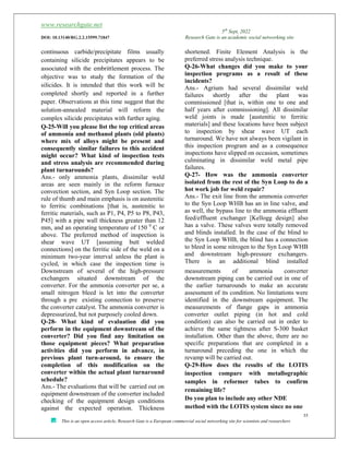 www.researchgate.net
5th
Sept, 2022
DOI: 10.13140/RG.2.2.15599.71847 Research Gate is an academic social networking site
35
This is an open access article, Research Gate is a European commercial social networking site for scientists and researchers
continuous carbide/precipitate films usually
containing silicide precipitates appears to be
associated with the embrittlement process. The
objective was to study the formation of the
silicides. It is intended that this work will be
completed shortly and reported in a further
paper. Observations at this time suggest that the
solution-annealed material will reform the
complex silicide precipitates with further aging.
Q-25-Will you please list the top critical areas
of ammonia and methanol plants (old plants)
where mix of alloys might be present and
consequently similar failures to this accident
might occur? What kind of inspection tests
and stress analysis are recommended during
plant turnarounds?
Ans.- only ammonia plants, dissimilar weld
areas are seen mainly in the reform furnace
convection section, and Syn Loop section. The
rule of thumb and main emphasis is on austenitic
to ferritic combinations [that is, austenitic to
ferritic materials, such as P1, P4, P5 to P8, P43,
P45] with a pipe wall thickness greater than 12
mm, and an operating temperature of 150 0
C or
above. The preferred method of inspection is
shear wave UT [assuming butt welded
connections] on the ferritic side of the weld on a
minimum two-year interval unless the plant is
cycled, in which case the inspection time is
shortened. Finite Element Analysis is the
preferred stress analysis technique.
Q-26-What changes did you make to your
inspection programs as a result of these
incidents?
Ans.- Agrium had several dissimilar weld
failures shortly after the plant was
commissioned [that is, within one to one and
half years after commissioning]. All dissimilar
weld joints is made [austenitic to ferritic
materials] and these locations have been subject
to inspection by shear wave UT each
turnaround. We have not always been vigilant in
this inspection program and as a consequence
inspections have slipped on occasion, sometimes
culminating in dissimilar weld metal pipe
failures.
Q-27- How was the ammonia converter
isolated from the rest of the Syn Loop to do a
hot work job for weld repair?
Ans.- The exit line from the ammonia converter
to the Syn Loop WHB has an in line valve, and
as well, the bypass line to the ammonia effluent
feed/effluent exchanger [Kellogg design] also
has a valve. These valves were totally removed
and blinds installed. In the case of the blind to
the Syn Loop WHB, the blind has a connection
to bleed in some nitrogen to the Syn Loop WHB
and downstream high-pressure exchangers.
There is an additional blind installed
Downstream of several of the high-pressure
exchangers situated downstream of the
converter. For the ammonia converter per se, a
small nitrogen bleed is let into the converter
 
through a pre existing connection to preserve
the converter catalyst. The ammonia converter is
depressurized, but not purposely cooled down.
Q-28- What kind of evaluation did you
perform in the equipment downstream of the
converter? Did you find any limitation on
those equipment pieces? What preparation
activities did you perform in advance, in
previous plant turn-around, to ensure the
completion of this modification on the
converter within the actual plant turnaround
schedule?
Ans.- The evaluations that will be carried out on
equipment downstream of the converter included
checking of the equipment design conditions
against the expected operation. Thickness
measurements of ammonia converter
downstream piping can be carried out in one of
the earlier turnarounds to make an accurate
assessment of its condition. No limitations were
identified in the downstream equipment. The
measurements of flange gaps in ammonia
converter outlet piping (in hot and cold
condition) can also be carried out in order to
achieve the same tightness after S-300 basket
installation. Other than the above, there are no
specific preparations that are completed in a
turnaround preceding the one in which the
revamp will be carried out.
Q-29-How does the results of the LOTIS
inspection compare with metallographic
samples in reformer tubes to confirm
remaining life?
Do you plan to include any other NDE
method with the LOTIS system since no one
 