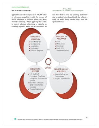 www.researchgate.net
5th
Sept, 2022
DOI: 10.13140/RG.2.2.15599.71847 Research Gate is an academic social networking site
38
This is an open access article, Research Gate is a European commercial social networking site for scientists and researchers
applied the LOTIS to inspect over 100,000 tubes
in reformers around the world. An average of
40-50 reformers at different plants are being
inspected annually. When applying the LOTIS
to inspect reformer tubes there is typically no
cleaning required? Only two (2) reformers to
date have had to have any cleaning performed
due to catalyst being bound inside the tube as a
result of solids being carried over from the
upstream boiler.
 