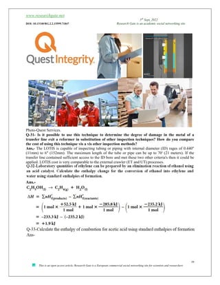 www.researchgate.net
5th
Sept, 2022
DOI: 10.13140/RG.2.2.15599.71847 Research Gate is an academic social networking site
39
This is an open access article, Research Gate is a European commercial social networking site for scientists and researchers
Photo-Quest Services.
Q-31- Is it possible to use this technique to determine the degree of damage in the metal of a
transfer line exit a reformer in substitution of other inspection techniques? How do you compare
the cost of using this technique vis a vis other inspection methods?
Ans,- The LOTIS is capable of inspecting tubing or piping with internal diameter (ID) rages of 0.440"
(11mm) to 6" (152mm). The maximum length of the tube or pipe can be up to 70' (21 meters). If the
transfer line contained sufficient access to the ID bore and met these two other criteria's then it could be
applied. LOTIS cost is very comparable to the external crawler (ET and UT) processes.
Ans.-
 