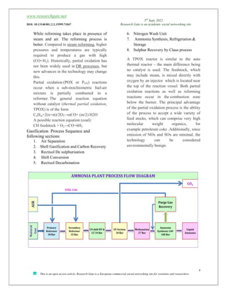 www.researchgate.net
5th
Sept, 2022
DOI: 10.13140/RG.2.2.15599.71847 Research Gate is an academic social networking site
4
This is an open access article, Research Gate is a European commercial social networking site for scientists and researchers
While reforming takes place in presence of
steam and air. The reforming process is
better. Compared to steam reforming, higher
pressures and temperatures are typically
required to produce a gas with high
(CO+H2). Historically, partial oxidation has
not been widely used in DR processes, but
new advances in the technology may change
this.
Partial oxidation (POX or POX) reactions
occur when a sub-stoichiometric fuel-air
mixture is partially combusted in a
reformer. The general reaction equation
without catalyst (thermal partial oxidation,
TPOX) is of the form
CnHm+2(n+m)/2O2→nCO+ (m/2) H2O
A possible reaction equation (coal):
CH feedstock + O2→CO+6H2
Gasification Process Sequence and
following sections
1. Air Separation
2. Shell Gasification and Carbon Recovery
3. Rectisol De sulphurisation
4. Shift Conversion
5. Rectisol Decarbonation
6. Nitrogen Wash Unit
7. Ammonia Synthesis, Refrigeration &
Storage
8. Sulphur Recovery by Claus process
A TPOX reactor is similar to the auto
thermal reactor – the main difference being
no catalyst is used. The feedstock, which
may include steam, is mixed directly with
oxygen by an injector which is located near
the top of the reaction vessel. Both partial
oxidation reactions as well as reforming
reactions occur in the combustion zone
below the burner. The principal advantage
of the partial oxidation process is the ability
of the process to accept a wide variety of
feed stocks, which can comprise very high
molecular weight organics, for
example petroleum coke .Additionally, since
emission of NOx and SOx are minimal, the
technology can be considered
environmentally benign.
 