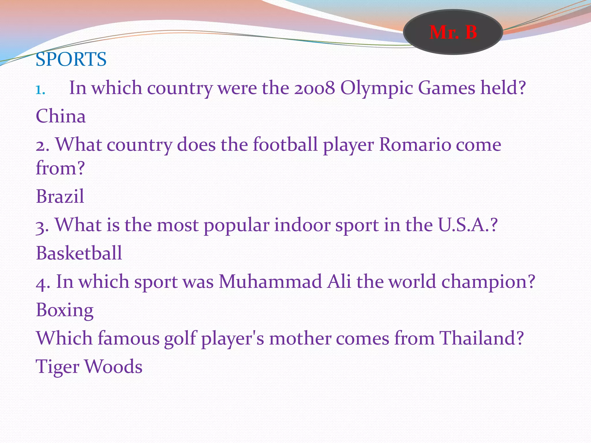 SPORTS
1. In which country were the 2008 Olympic Games held?
China
2. What country does the football player Romario come
from?
Brazil
3. What is the most popular indoor sport in the U.S.A.?
Basketball
4. In which sport was Muhammad Ali the world champion?
Boxing
Which famous golf player's mother comes from Thailand?
Tiger Woods
Mr. B
 