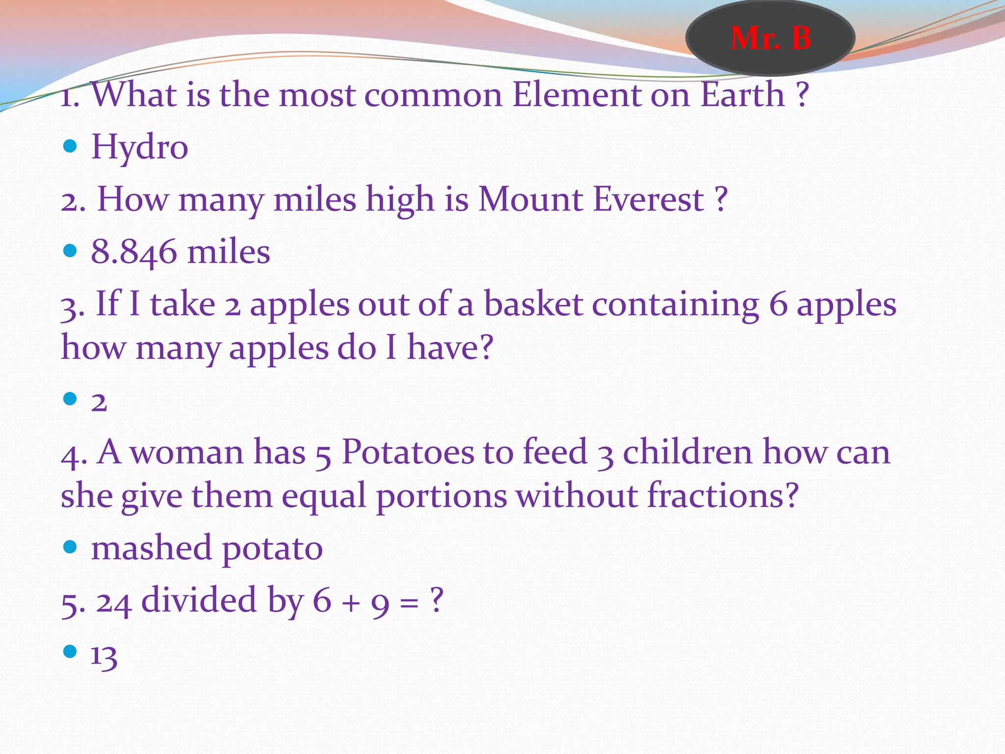 1. What is the most common Element on Earth ?
 Hydro
2. How many miles high is Mount Everest ?
 8.846 miles
3. If I take 2 apples out of a basket containing 6 apples
how many apples do I have?
 2
4. A woman has 5 Potatoes to feed 3 children how can
she give them equal portions without fractions?
 mashed potato
5. 24 divided by 6 + 9 = ?
 13
Mr. B
 