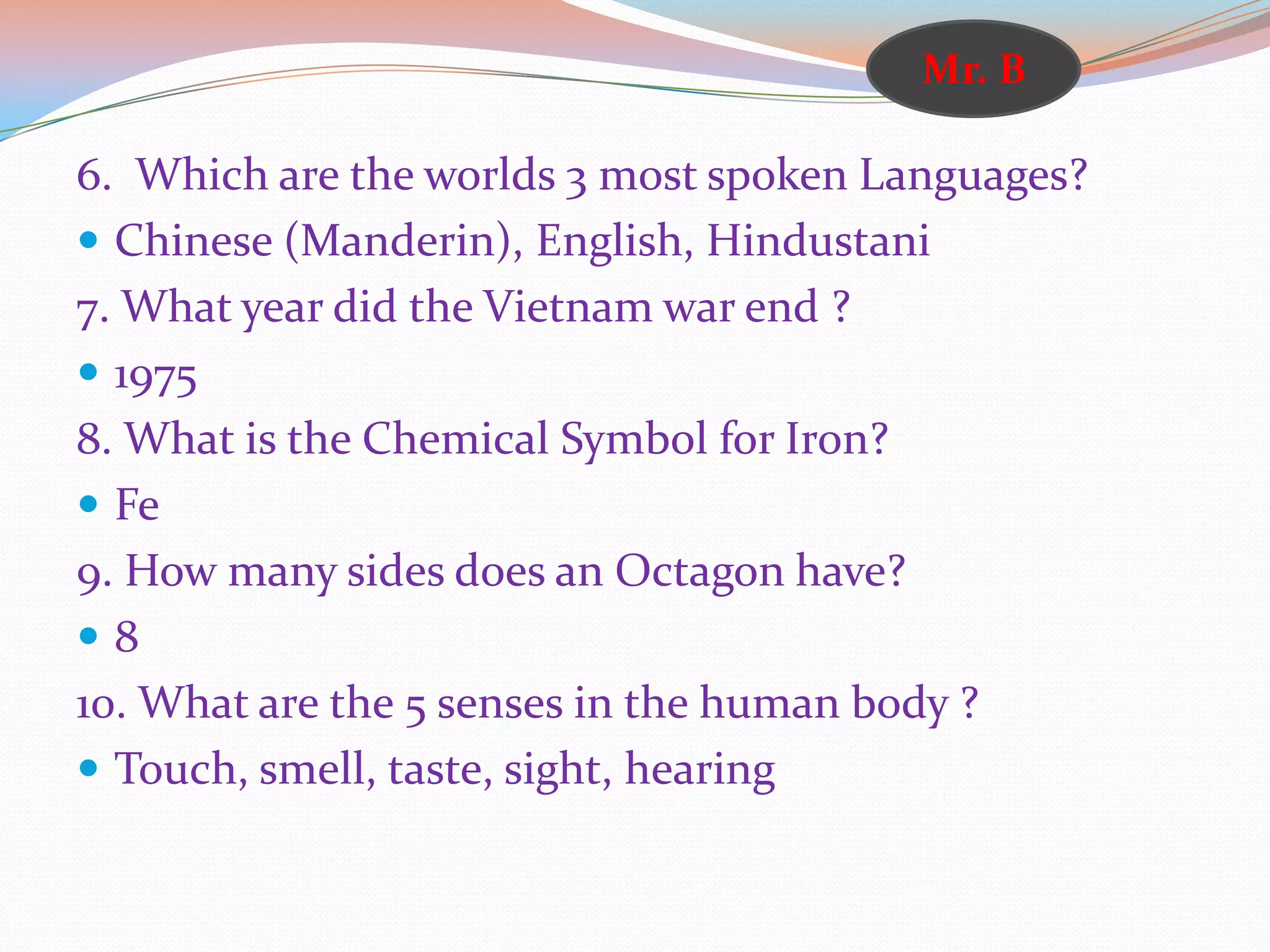 6. Which are the worlds 3 most spoken Languages?
 Chinese (Manderin), English, Hindustani
7. What year did the Vietnam war end ?
 1975
8. What is the Chemical Symbol for Iron?
 Fe
9. How many sides does an Octagon have?
 8
10. What are the 5 senses in the human body ?
 Touch, smell, taste, sight, hearing
Mr. B
 