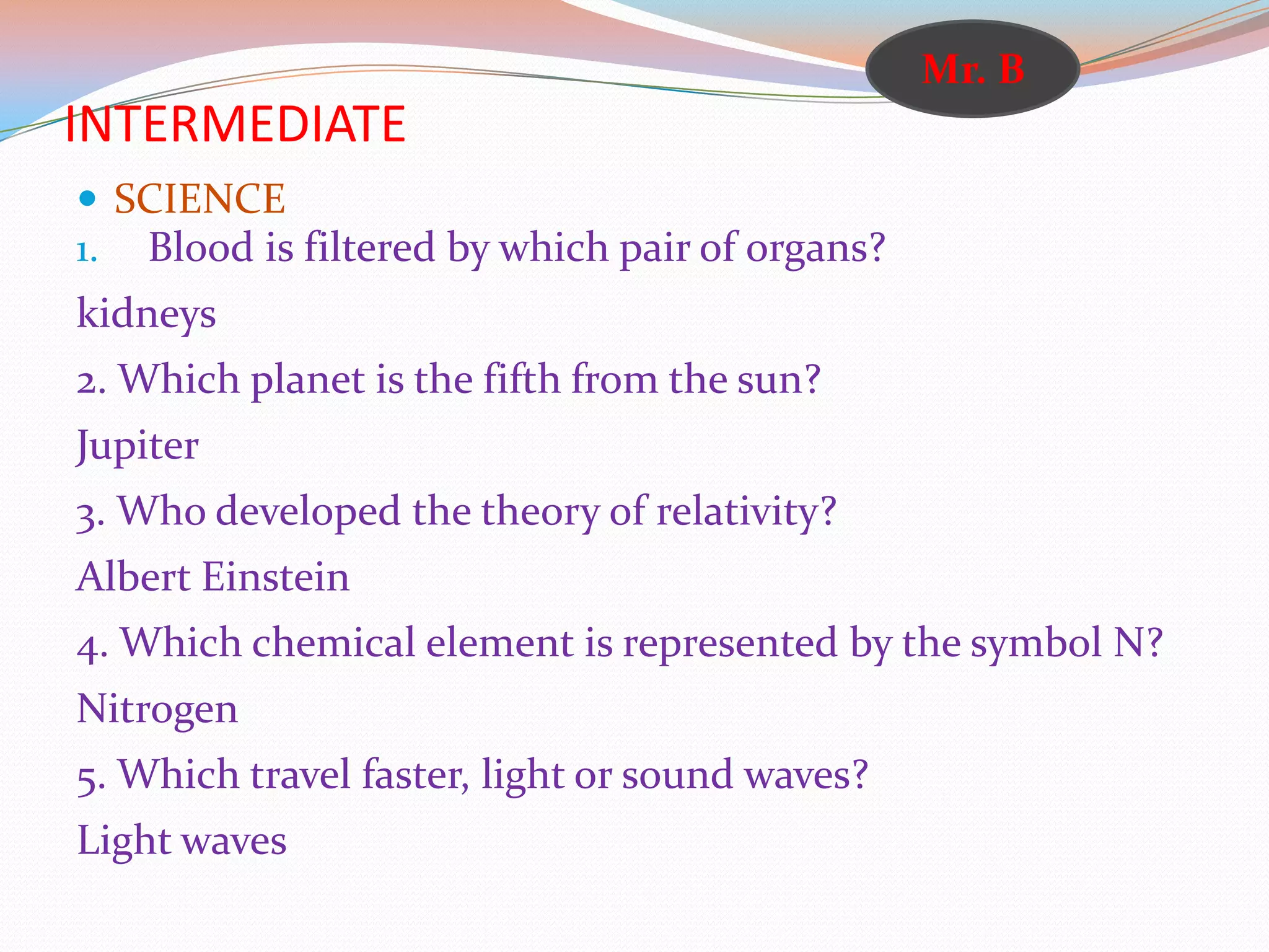 INTERMEDIATE
 SCIENCE
1. Blood is filtered by which pair of organs?
kidneys
2. Which planet is the fifth from the sun?
Jupiter
3. Who developed the theory of relativity?
Albert Einstein
4. Which chemical element is represented by the symbol N?
Nitrogen
5. Which travel faster, light or sound waves?
Light waves
Mr. B
 