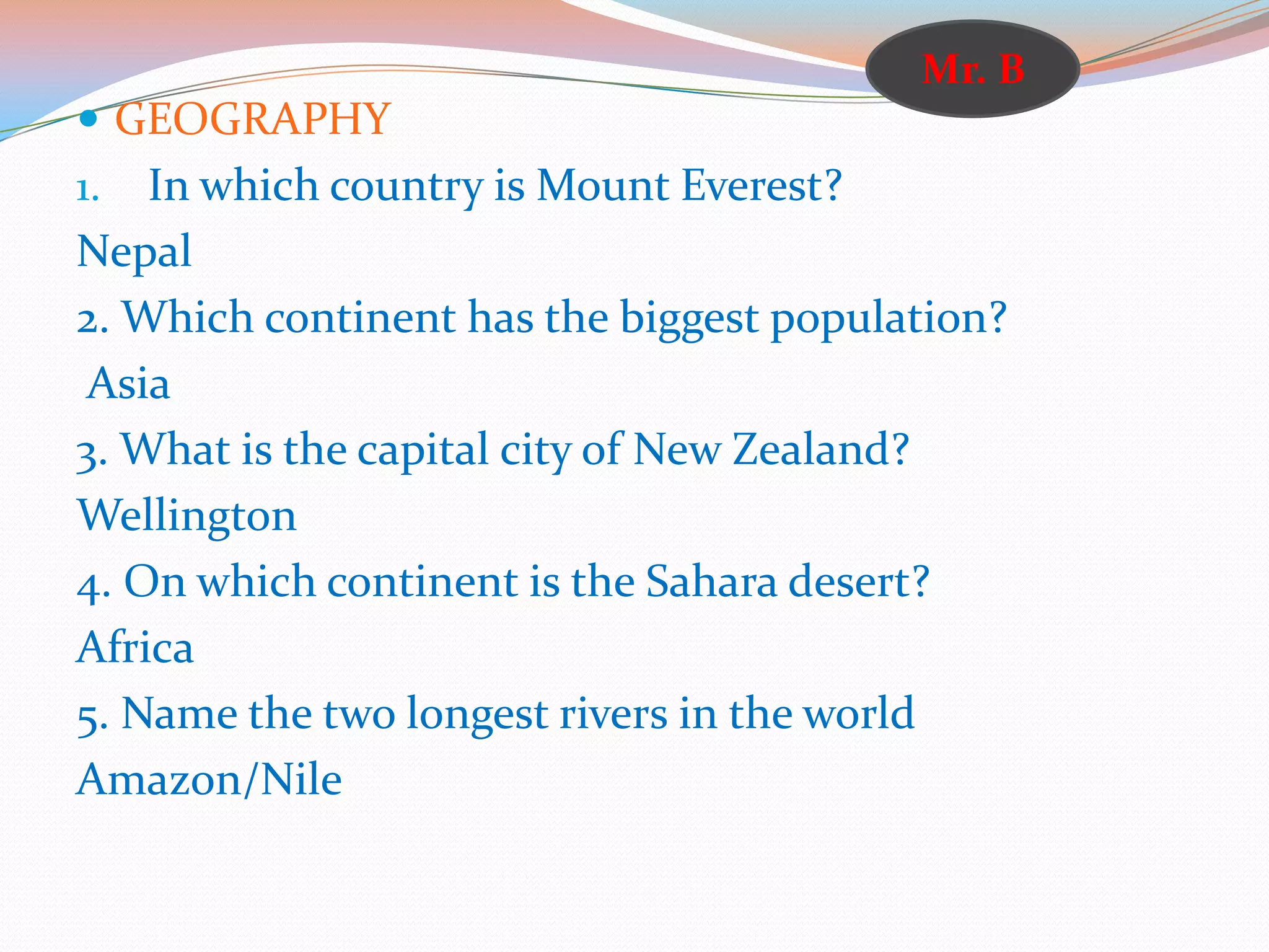  GEOGRAPHY
1. In which country is Mount Everest?
Nepal
2. Which continent has the biggest population?
Asia
3. What is the capital city of New Zealand?
Wellington
4. On which continent is the Sahara desert?
Africa
5. Name the two longest rivers in the world
Amazon/Nile
Mr. B
 