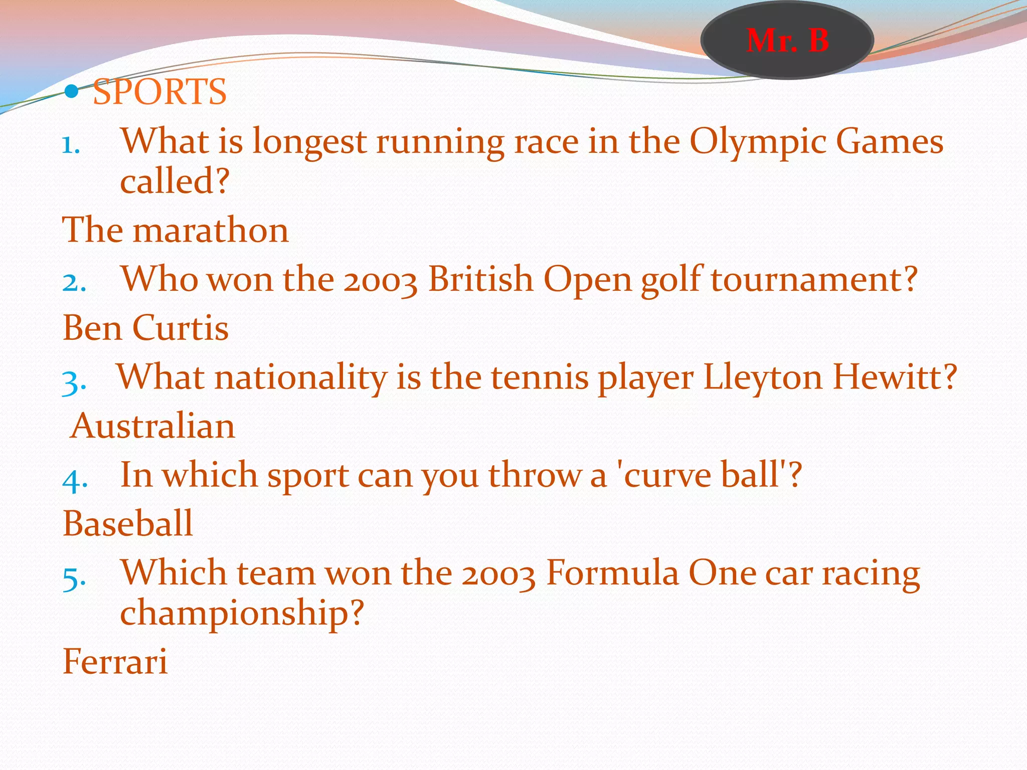  SPORTS
1. What is longest running race in the Olympic Games
called?
The marathon
2. Who won the 2003 British Open golf tournament?
Ben Curtis
3. What nationality is the tennis player Lleyton Hewitt?
Australian
4. In which sport can you throw a 'curve ball'?
Baseball
5. Which team won the 2003 Formula One car racing
championship?
Ferrari
Mr. B
 