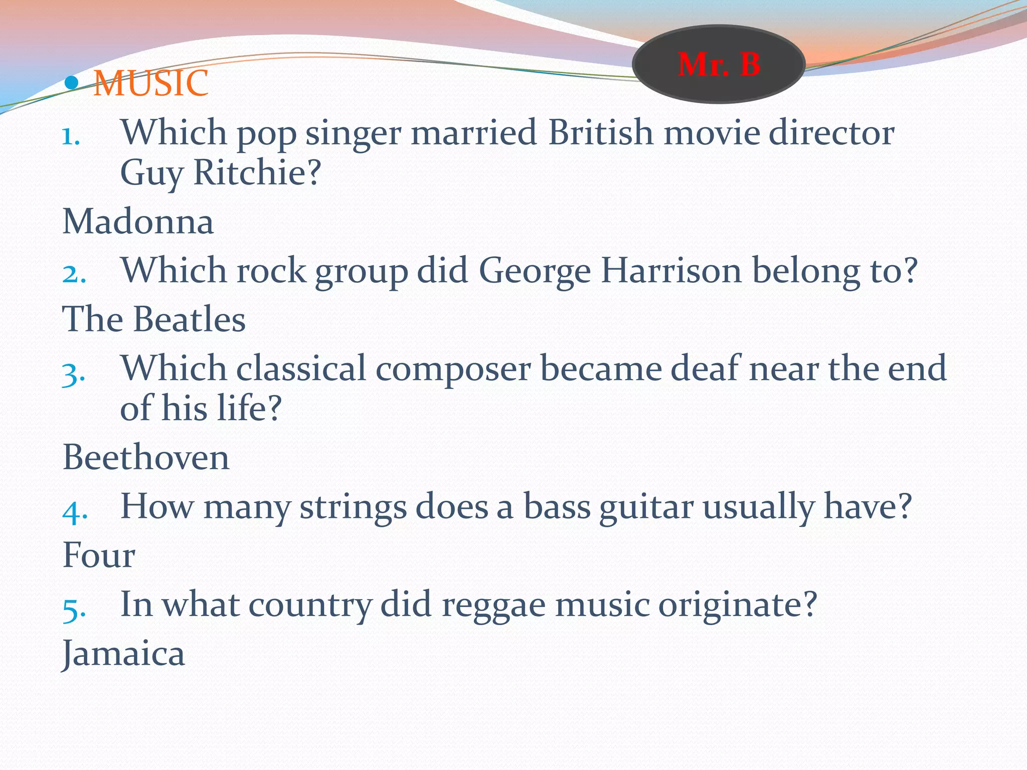  MUSIC
1. Which pop singer married British movie director
Guy Ritchie?
Madonna
2. Which rock group did George Harrison belong to?
The Beatles
3. Which classical composer became deaf near the end
of his life?
Beethoven
4. How many strings does a bass guitar usually have?
Four
5. In what country did reggae music originate?
Jamaica
Mr. B
 