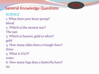 General Knowledge Questions
SCIENCE
1. What does your heart pump?
blood
2. Which is the nearest star?
The sun
3. Which is heavier, gold or silver?
gold
4. How many sides does a triangle have?
three
5. What is H2O?
water
6. How many legs does a butterfly have?
six
Mr. B
 