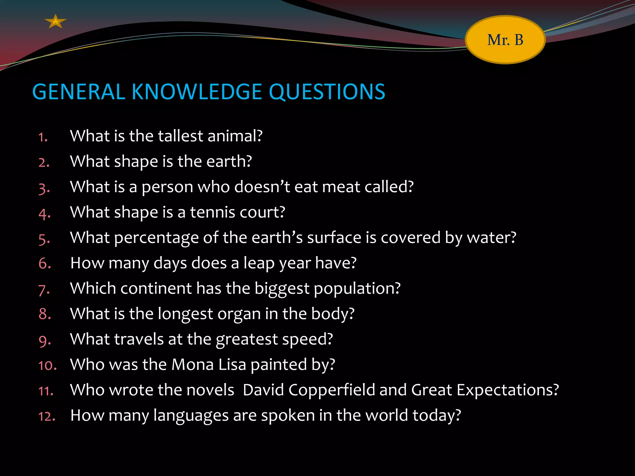 GENERAL KNOWLEDGE QUESTIONS
1. What is the tallest animal?
2. What shape is the earth?
3. What is a person who doesn’t eat meat called?
4. What shape is a tennis court?
5. What percentage of the earth’s surface is covered by water?
6. How many days does a leap year have?
7. Which continent has the biggest population?
8. What is the longest organ in the body?
9. What travels at the greatest speed?
10. Who was the Mona Lisa painted by?
11. Who wrote the novels David Copperfield and Great Expectations?
12. How many languages are spoken in the world today?
Mr. B