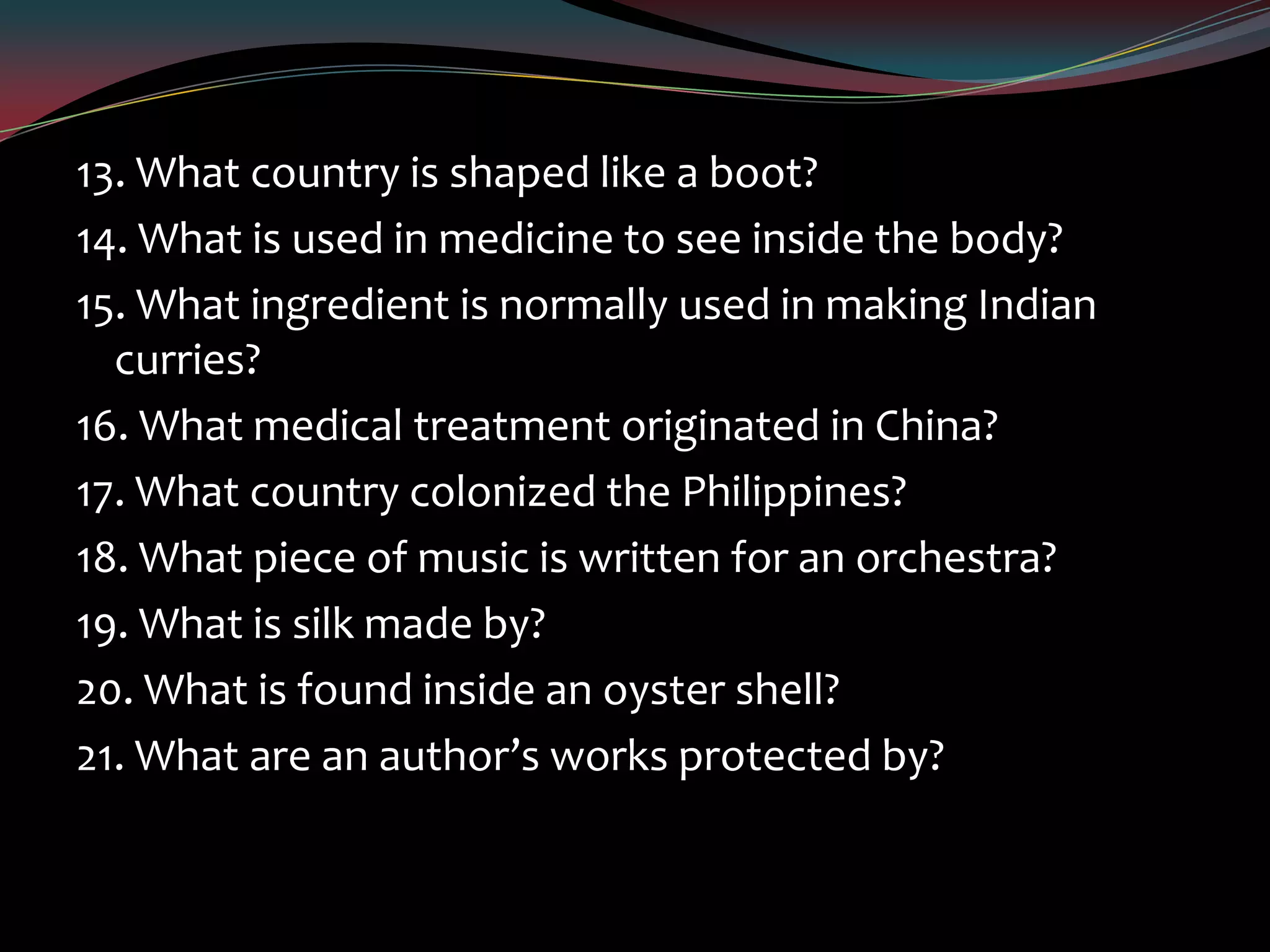 13. What country is shaped like a boot?
14. What is used in medicine to see inside the body?
15. What ingredient is normally used in making Indian
curries?
16. What medical treatment originated in China?
17. What country colonized the Philippines?
18. What piece of music is written for an orchestra?
19. What is silk made by?
20. What is found inside an oyster shell?
21. What are an author’s works protected by?