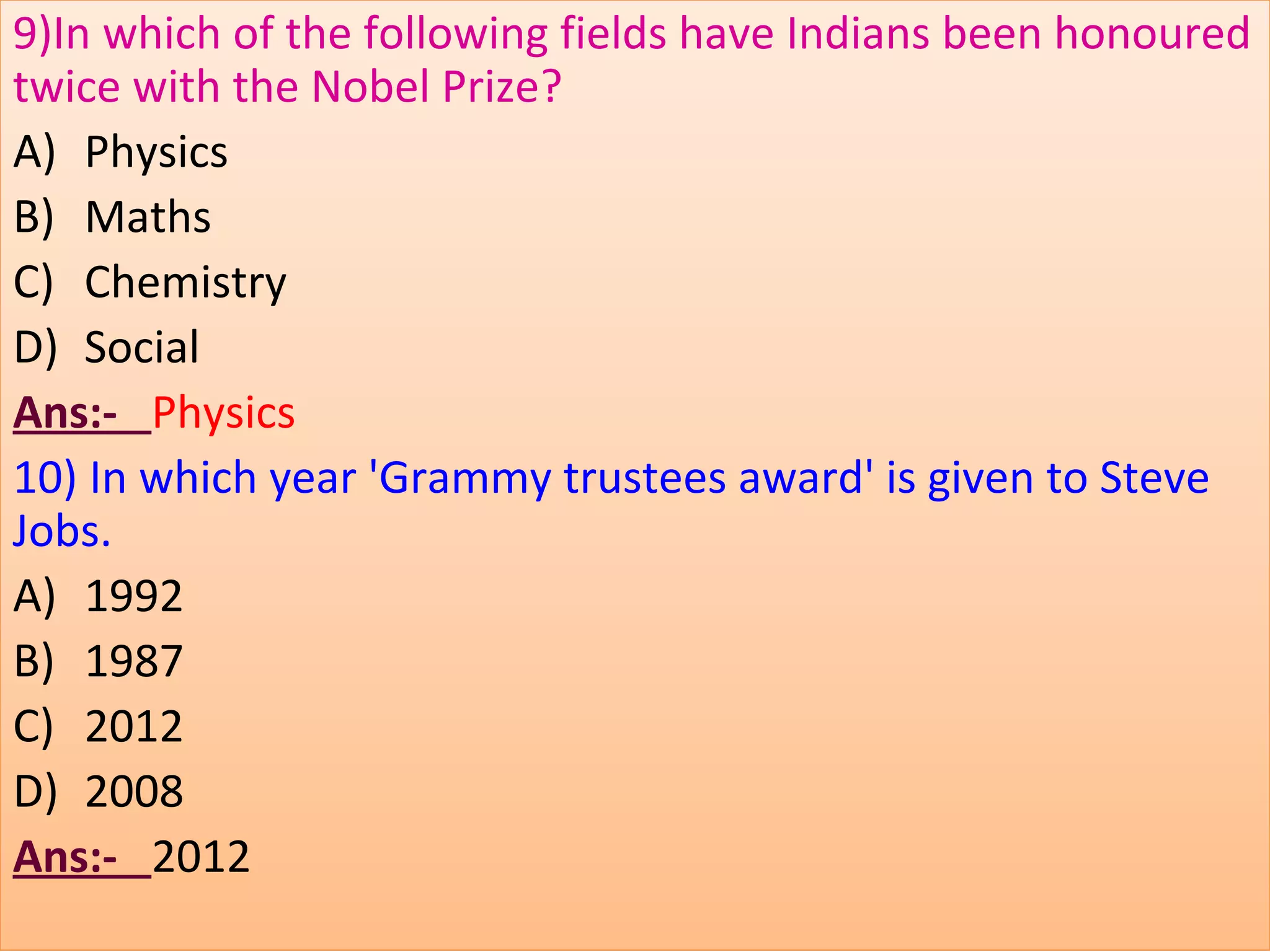 9)In which of the following fields have Indians been honoured
twice with the Nobel Prize?
A) Physics
B) Maths
C) Chemistry
D) Social
Ans:- Physics
10) In which year 'Grammy trustees award' is given to Steve
Jobs.
A) 1992
B) 1987
C) 2012
D) 2008
Ans:- 2012
 