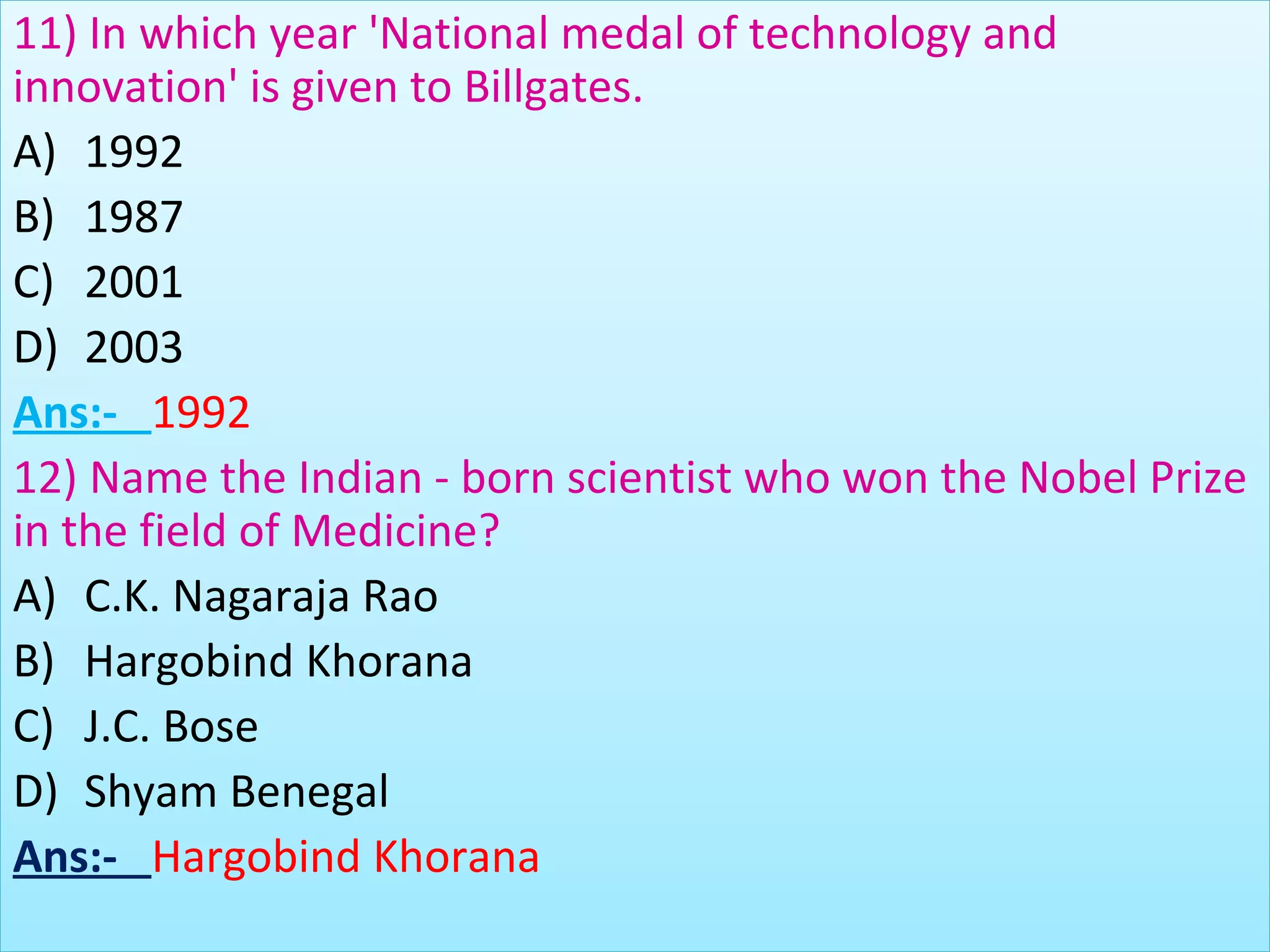 11) In which year 'National medal of technology and
innovation' is given to Billgates.
A) 1992
B) 1987
C) 2001
D) 2003
Ans:- 1992
12) Name the Indian - born scientist who won the Nobel Prize
in the field of Medicine?
A) C.K. Nagaraja Rao
B) Hargobind Khorana
C) J.C. Bose
D) Shyam Benegal
Ans:- Hargobind Khorana
 