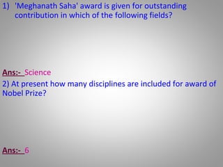 1) 'Meghanath Saha' award is given for outstanding
contribution in which of the following fields?
A) Social
B) Science
C) Journalism
D) Maths
Ans:- Science
2) At present how many disciplines are included for award of
Nobel Prize?
A) 6
B) 5
C) 7
D) 8
Ans:- 6
 