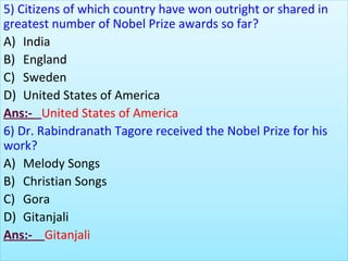 5) Citizens of which country have won outright or shared in
greatest number of Nobel Prize awards so far?
A) India
B) England
C) Sweden
D) United States of America
Ans:- United States of America
6) Dr. Rabindranath Tagore received the Nobel Prize for his
work?
A) Melody Songs
B) Christian Songs
C) Gora
D) Gitanjali
Ans:- Gitanjali
 