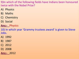 9)In which of the following fields have Indians been honoured
twice with the Nobel Prize?
A) Physics
B) Maths
C) Chemistry
D) Social
Ans:- Physics
10) In which year 'Grammy trustees award' is given to Steve
Jobs.
A) 1992
B) 1987
C) 2012
D) 2008
Ans:- 2012
 