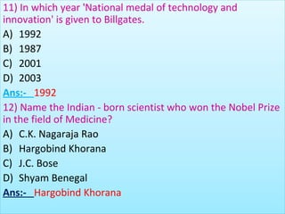 11) In which year 'National medal of technology and
innovation' is given to Billgates.
A) 1992
B) 1987
C) 2001
D) 2003
Ans:- 1992
12) Name the Indian - born scientist who won the Nobel Prize
in the field of Medicine?
A) C.K. Nagaraja Rao
B) Hargobind Khorana
C) J.C. Bose
D) Shyam Benegal
Ans:- Hargobind Khorana
 